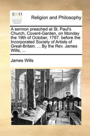 Cover of A sermon preached at St. Paul's Church, Covent-Garden, on Monday the 19th of October, 1767. before the Incorporated Society of Artists of Great-Britain. ... By the Rev. James Wills, ...