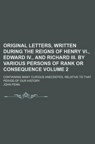 Cover of Original Letters, Written During the Reigns of Henry VI., Edward IV., and Richard III. by Various Persons of Rank or Consequence Volume 2; Containing Many Curious Anecdotes, Relative to That Period of Our History