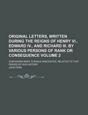 Book cover for Original Letters, Written During the Reigns of Henry VI., Edward IV., and Richard III. by Various Persons of Rank or Consequence Volume 2; Containing Many Curious Anecdotes, Relative to That Period of Our History