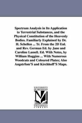 Cover of Spectrum Analysis in Its Application to Terrestrial Substances, and the Physical Constitution of the Heavenly Bodies. Familiarly Explained by Dr. H. Schellen ... Tr. From the 2D Enl. and Rev. German Ed. by Jane and Caroline Lassell. Ed. With Notes, by Will