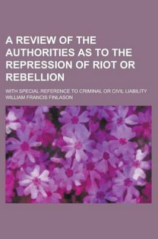 Cover of A Review of the Authorities as to the Repression of Riot or Rebellion; With Special Reference to Criminal or Civil Liability