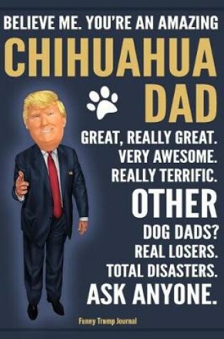 Cover of Funny Trump Journal - Believe Me. You're An Amazing Chihuahua Dad Great, Really Great. Very Awesome. Other Dog Dads? Real Losers. Total Disasters. Ask Anyone.