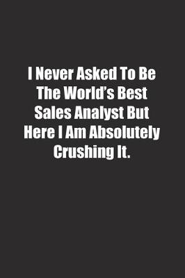 Book cover for I Never Asked To Be The World's Best Sales Analyst But Here I Am Absolutely Crushing It.