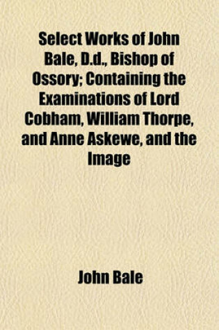 Cover of Select Works of John Bale, D.D., Bishop of Ossory; Containing the Examinations of Lord Cobham, William Thorpe, and Anne Askewe, and the Image