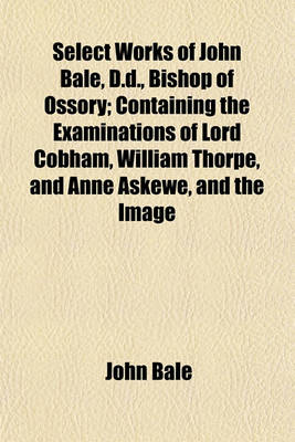 Book cover for Select Works of John Bale, D.D., Bishop of Ossory; Containing the Examinations of Lord Cobham, William Thorpe, and Anne Askewe, and the Image