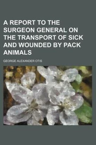 Cover of A Report to the Surgeon General on the Transport of Sick and Wounded by Pack Animals