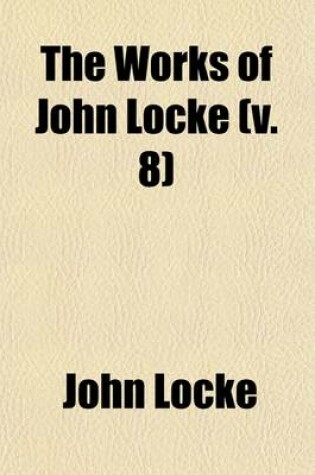 Cover of The Works of John Locke (Volume 8); Some Thoughts Concerning Education. an Examination of P. Malebranche's Opinion of Seeing All Things in God. a Discourse of Miracles. Memoirs Relating to the Life of Anthony, First Earl of Shaftesbury. Some Familiar Letters B