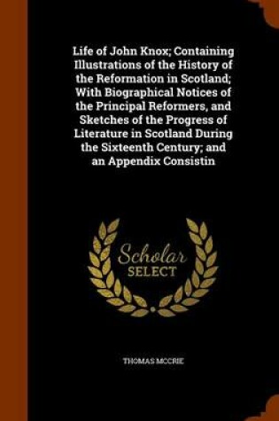 Cover of Life of John Knox; Containing Illustrations of the History of the Reformation in Scotland; With Biographical Notices of the Principal Reformers, and Sketches of the Progress of Literature in Scotland During the Sixteenth Century; And an Appendix Consistin