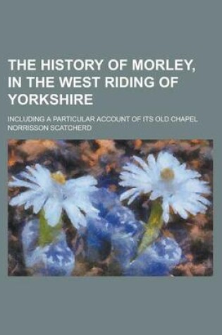 Cover of The History of Morley, in the West Riding of Yorkshire; Including a Particular Account of Its Old Chapel