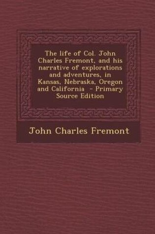 Cover of The Life of Col. John Charles Fremont, and His Narrative of Explorations and Adventures, in Kansas, Nebraska, Oregon and California - Primary Source Edition