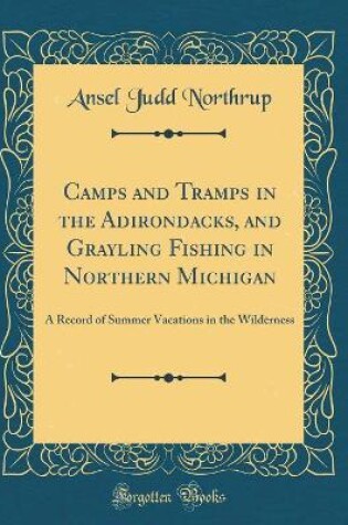 Cover of Camps and Tramps in the Adirondacks, and Grayling Fishing in Northern Michigan: A Record of Summer Vacations in the Wilderness (Classic Reprint)