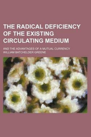 Cover of The Radical Deficiency of the Existing Circulating Medium; And the Advantages of a Mutual Currency