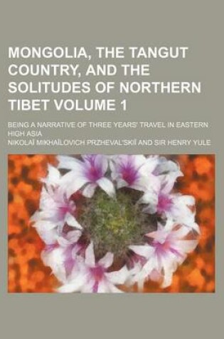 Cover of Mongolia, the Tangut Country, and the Solitudes of Northern Tibet Volume 1; Being a Narrative of Three Years' Travel in Eastern High Asia