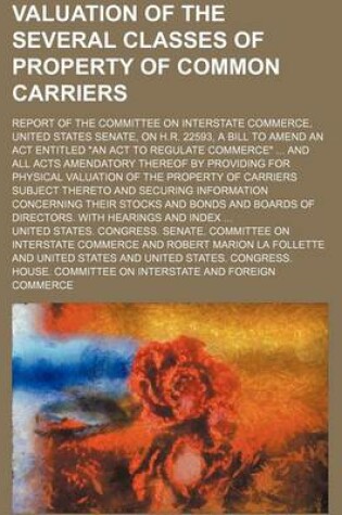 Cover of Valuation of the Several Classes of Property of Common Carriers; Report of the Committee on Interstate Commerce, United States Senate, on H.R. 22593, a Bill to Amend an ACT Entitled an ACT to Regulate Commerce and All Acts Amendatory Thereof by Providing f