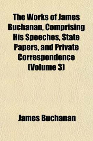 Cover of The Works of James Buchanan, Comprising His Speeches, State Papers, and Private Correspondence (Volume 3)