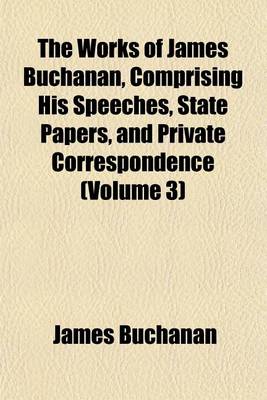 Book cover for The Works of James Buchanan, Comprising His Speeches, State Papers, and Private Correspondence (Volume 3)