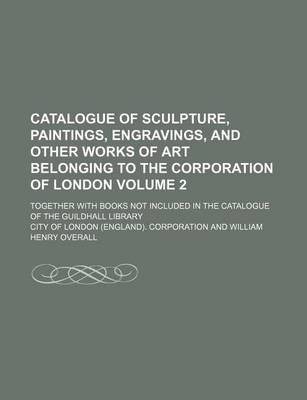 Book cover for Catalogue of Sculpture, Paintings, Engravings, and Other Works of Art Belonging to the Corporation of London Volume 2; Together with Books Not Included in the Catalogue of the Guildhall Library