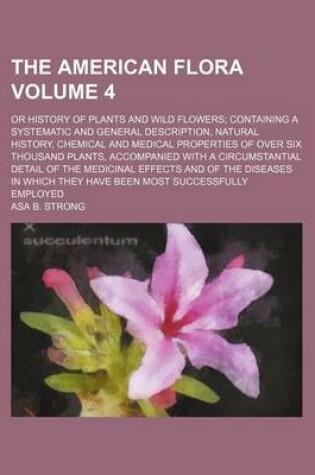 Cover of The American Flora Volume 4; Or History of Plants and Wild Flowers; Containing a Systematic and General Description, Natural History, Chemical and Medical Properties of Over Six Thousand Plants, Accompanied with a Circumstantial Detail of the Medicinal E