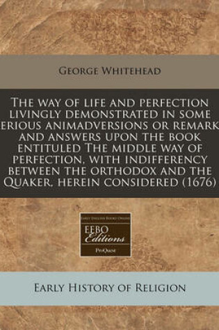 Cover of The Way of Life and Perfection Livingly Demonstrated in Some Serious Animadversions or Remarks and Answers Upon the Book Entituled the Middle Way of Perfection, with Indifferency Between the Orthodox and the Quaker, Herein Considered (1676)