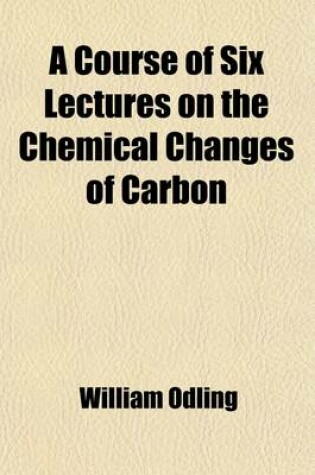 Cover of A Course of Six Lectures on the Chemical Changes of Carbon; Delivered Before a Juvenile Auditory at the Royal Institution of Great Britain 1868-69. Reprinted from the Chemical News