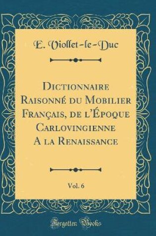 Cover of Dictionnaire Raisonne Du Mobilier Francais, de l'Epoque Carlovingienne a la Renaissance, Vol. 6 (Classic Reprint)