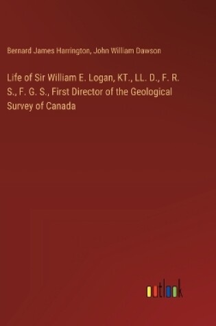 Cover of Life of Sir William E. Logan, KT., LL. D., F. R. S., F. G. S., First Director of the Geological Survey of Canada