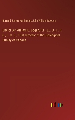 Book cover for Life of Sir William E. Logan, KT., LL. D., F. R. S., F. G. S., First Director of the Geological Survey of Canada