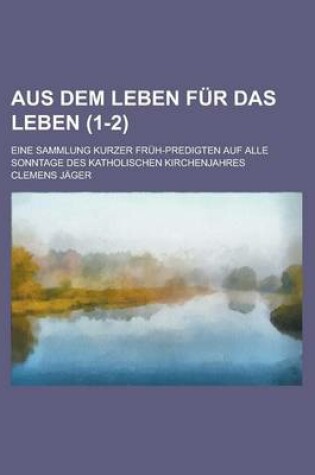 Cover of Aus Dem Leben Fur Das Leben; Eine Sammlung Kurzer Fruh-Predigten Auf Alle Sonntage Des Katholischen Kirchenjahres (1-2)