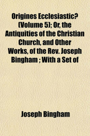 Cover of Origines Ecclesiasticae (Volume 5); Or, the Antiquities of the Christian Church, and Other Works, of the REV. Joseph Bingham; With a Set of