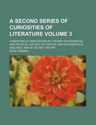 Book cover for A Second Series of Curiosities of Literature Volume 3; Consisting of Researches in Literary, Biographical, and Political History of Critical and Philosophical Inquiries and of Secret History