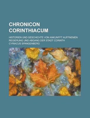 Book cover for Chronicon Corinthiacum; Historien Und Geschichte Von Ankunfft Auffnemen Regierung Und Abgang Der Stadt Corinth