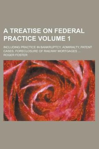 Cover of A Treatise on Federal Practice; Including Practice in Bankruptcy, Admiralty, Patent Cases, Foreclosure of Railway Mortgages ... Volume 1