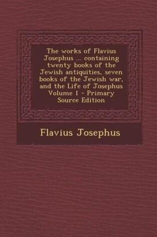 Cover of The Works of Flavius Josephus ... Containing Twenty Books of the Jewish Antiquities, Seven Books of the Jewish War, and the Life of Josephus Volume 1 - Primary Source Edition