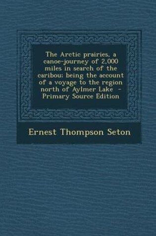 Cover of The Arctic Prairies, a Canoe-Journey of 2,000 Miles in Search of the Caribou; Being the Account of a Voyage to the Region North of Aylmer Lake - Primary Source Edition