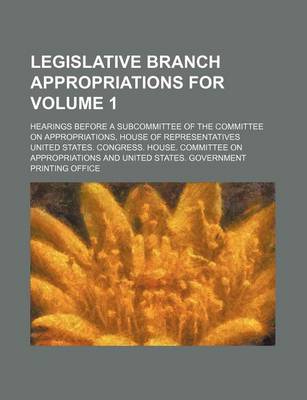 Book cover for Legislative Branch Appropriations For; Hearings Before a Subcommittee of the Committee on Appropriations, House of Representatives Volume 1