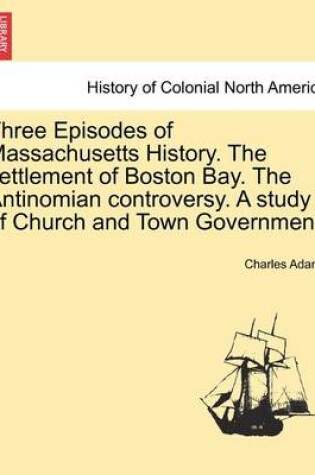 Cover of Three Episodes of Massachusetts History. the Settlement of Boston Bay. the Antinomian Controversy. a Study of Church and Town Government. Volume II