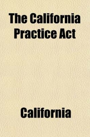 Cover of The California Practice ACT; Being an ACT Entitled an ACT to Regulate Proceedings in Civil Cases in the Courts of Justice in This State, Passed April 29, 1851, and Amended May 18, 1853 May 18, 1854 April 28, May 4, and May 7, 1855 February 20, 1857 March 24, a