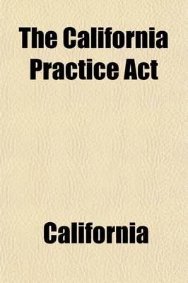 Book cover for The California Practice ACT; Being an ACT Entitled an ACT to Regulate Proceedings in Civil Cases in the Courts of Justice in This State, Passed April 29, 1851, and Amended May 18, 1853 May 18, 1854 April 28, May 4, and May 7, 1855 February 20, 1857 March 24, a