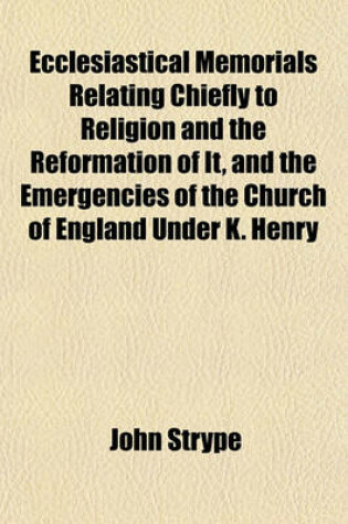 Cover of Ecclesiastical Memorials Relating Chiefly to Religion and the Reformation of It, and the Emergencies of the Church of England Under K. Henry VIII., K. Edward VI., and Q. Mary I., with Large Appendices Containing Original Papers Volume 3, PT. 2