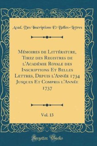 Cover of Memoires de Litterature, Tirez Des Registres de l'Academie Royale Des Inscriptions Et Belles Lettres, Depuis l'Annee 1734 Jusques Et Compris l'Annee 1737, Vol. 13 (Classic Reprint)