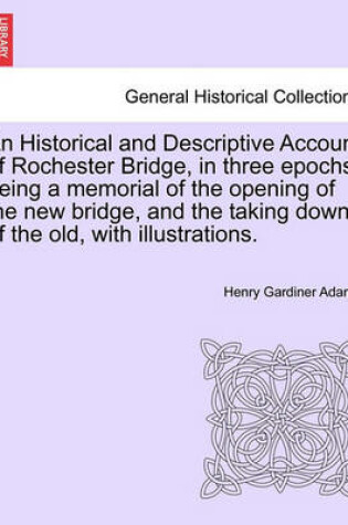 Cover of An Historical and Descriptive Account of Rochester Bridge, in Three Epochs, Being a Memorial of the Opening of the New Bridge, and the Taking Down of the Old, with Illustrations.