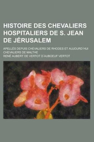 Cover of Histoire Des Chevaliers Hospitaliers de S. Jean de Jerusalem; Apelles Depuis Chevaliers de Rhodes Et Aujourd Hui Chevaliers de Malthe