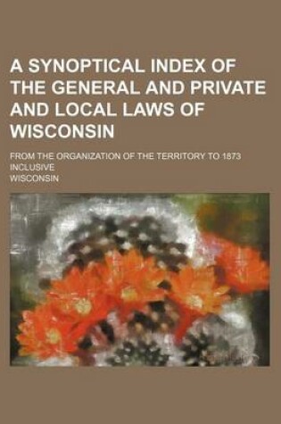 Cover of A Synoptical Index of the General and Private and Local Laws of Wisconsin; From the Organization of the Territory to 1873 Inclusive