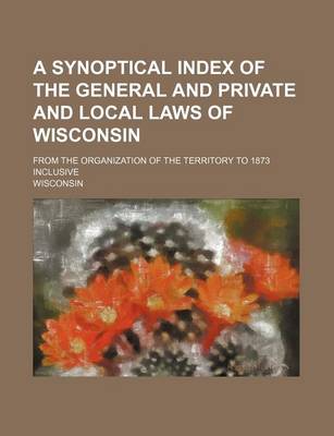 Book cover for A Synoptical Index of the General and Private and Local Laws of Wisconsin; From the Organization of the Territory to 1873 Inclusive