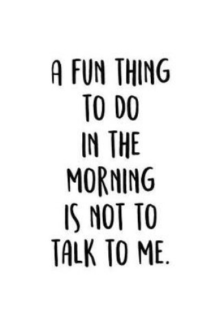 Cover of A Fun Thing To Do In The Morning Is Not To Talk To Me.