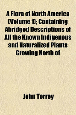 Cover of A Flora of North America (Volume 1); Containing Abridged Descriptions of All the Known Indigenous and Naturalized Plants Growing North of