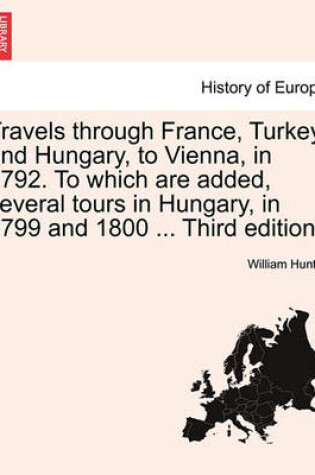 Cover of Travels Through France, Turkey, and Hungary, to Vienna, in 1792. to Which Are Added, Several Tours in Hungary, in 1799 and 1800 ... Third Edition.