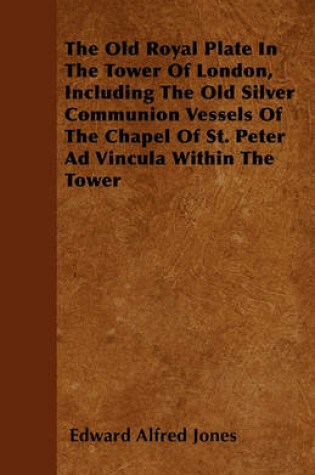 Cover of The Old Royal Plate In The Tower Of London, Including The Old Silver Communion Vessels Of The Chapel Of St. Peter Ad Vincula Within The Tower