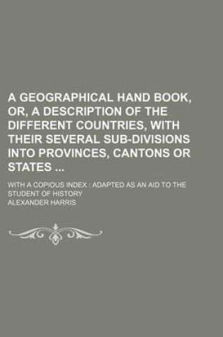 Cover of A Geographical Hand Book, Or, a Description of the Different Countries, with Their Several Sub-Divisions Into Provinces, Cantons or States; With a Copious Index Adapted as an Aid to the Student of History