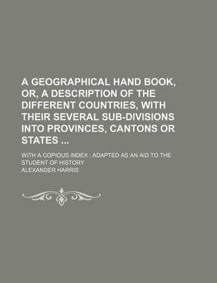 Book cover for A Geographical Hand Book, Or, a Description of the Different Countries, with Their Several Sub-Divisions Into Provinces, Cantons or States; With a Copious Index Adapted as an Aid to the Student of History